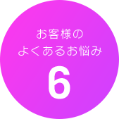 お客様のよくあるお悩み6