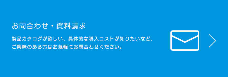 お問合わせ・資料請求 製品カタログが欲しい、具体的な導入コストが知りたいなど、ご興味のある方はお気軽にお問合わせください。